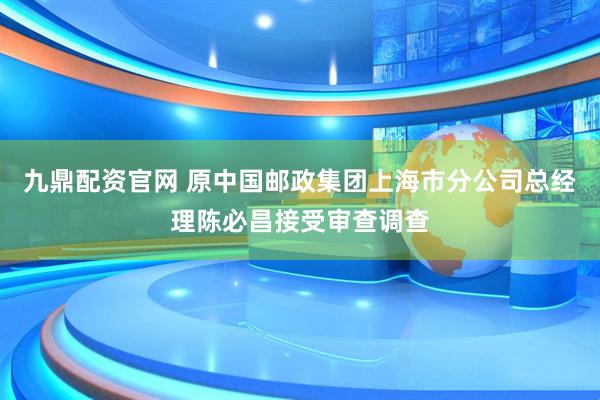 九鼎配资官网 原中国邮政集团上海市分公司总经理陈必昌接受审查调查