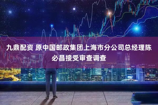 九鼎配资 原中国邮政集团上海市分公司总经理陈必昌接受审查调查