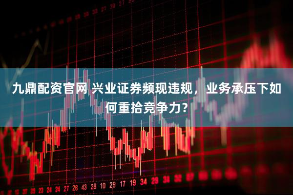 九鼎配资官网 兴业证券频现违规，业务承压下如何重拾竞争力？