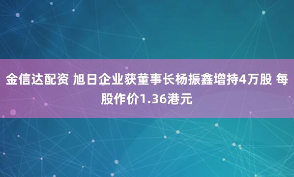 金信达配资 旭日企业获董事长杨振鑫增持4万股 每股作价1.36港元