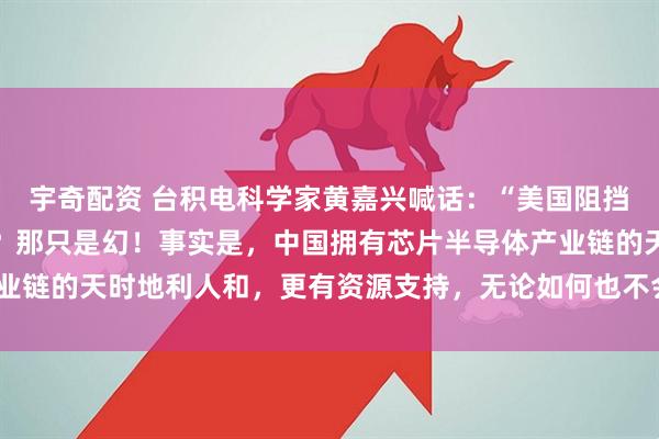 宇奇配资 台积电科学家黄嘉兴喊话：“美国阻挡中国在半导体领域发展？那只是幻！事实是，中国拥有芯片半导体产业链的天时地利人和，更有资源支持，无论如何也不会再被拖后腿了！”