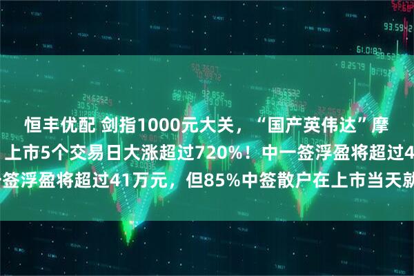 恒丰优配 剑指1000元大关，“国产英伟达”摩尔线程继续疯狂之旅，上市5个交易日大涨超过720%！中一签浮盈将超过41万元，但85%中签散户在上市当天就已经清仓
