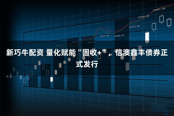 新巧牛配资 量化赋能“固收+”，信澳鑫丰债券正式发行
