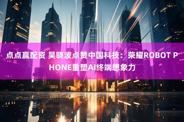 点点赢配资 吴晓波点赞中国科技：荣耀ROBOT PHONE重塑AI终端想象力