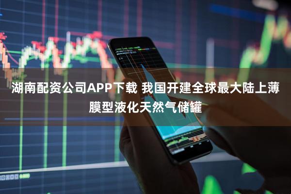 湖南配资公司APP下载 我国开建全球最大陆上薄膜型液化天然气储罐