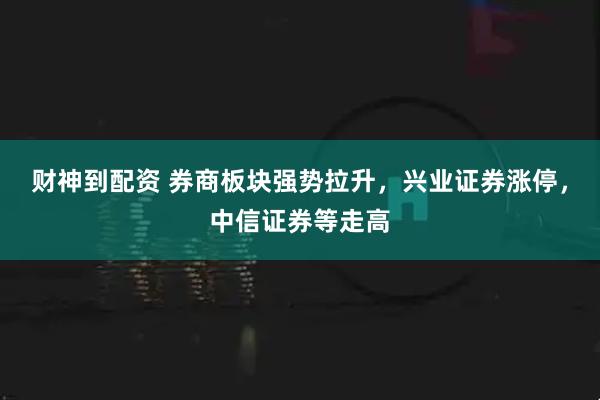 财神到配资 券商板块强势拉升，兴业证券涨停，中信证券等走高