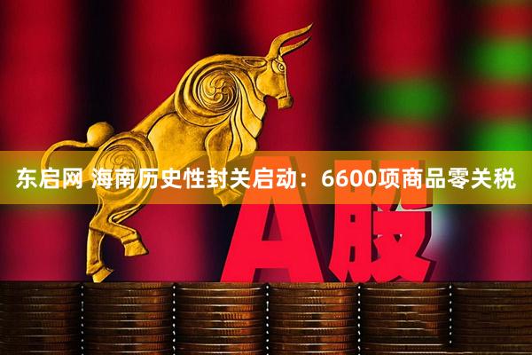 东启网 海南历史性封关启动：6600项商品零关税