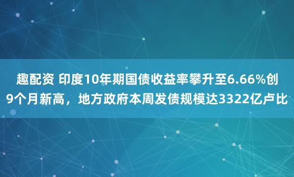 趣配资 印度10年期国债收益率攀升至6.66%创9个月新高，地方政府本周发债规模达3322亿卢比