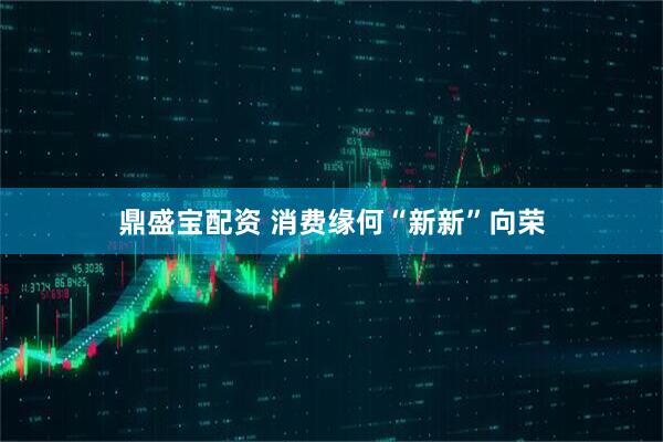 鼎盛宝配资 消费缘何“新新”向荣