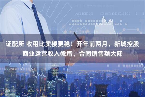 证配所 收租比卖楼更稳！开年前两月，新城控股商业运营收入微增、合同销售额大降