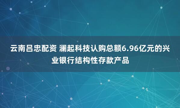 云南吕忠配资 澜起科技认购总额6.96亿元的兴业银行结构性存款产品